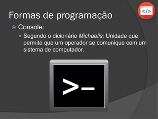 Formas de programação
 Console:
 Segundo o dicionário Michaelis: Unidade que
permite que um operador se comunique com um
sistema de computador.
 