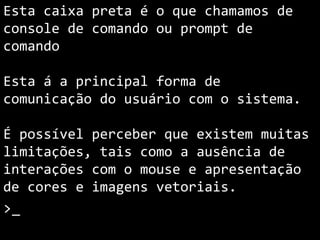 Esta caixa preta é o que chamamos de
console ou prompt de comando.
Em ambientes não gráficos esta á a
forma de comunicação do usuário com o
sistema.
É possível perceber que existem muitas
limitações, tais como a ausência de
interações com o mouse e apresentação
de cores e imagens vetoriais.
>_
 
