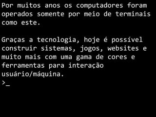 Por muitos anos os computadores foram
operados somente por meio de terminais
como este.
Graças a tecnologia, hoje é possível
construir sistemas, jogos, websites e
muito mais com uma gama de cores e
ferramentas para interação
usuário/máquina.
>_
 
