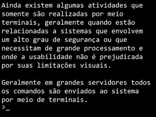 Ainda existem algumas atividades que
são realizadas somente por meio de
terminais, geralmente quando estão
relacionadas a sistemas que envolvem
um alto grau de segurança ou que
necessitam de grande processamento e
onde a usabilidade não é prejudicada
por suas limitações visuais.
Geralmente em grandes servidores todos
os comandos são enviados ao sistema
por meio de terminais.
>_
 