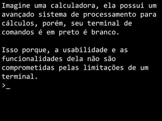 Imagine uma calculadora, ela possui um
avançado sistema de processamento para
cálculos, porém, seu terminal de
comandos é em preto é branco.
Isso porque, a usabilidade e as
funcionalidades dela não são
comprometidas pelas limitações de um
terminal.
>_
 