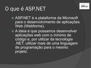 O que é ASP.NET
 ASP.NET é a plataforma da Microsoft
para o desenvolvimento de aplicações
Web (Webforms).
 A ideia é que possamos desenvolver
aplicações web com o mínimo de
código e, por utilizar da tecnologia
.NET, utilizar mais de uma linguagem
de programação para o mesmo
projeto.
 