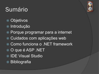 Sumário
 Objetivos
 Introdução
 Porque programar para a internet
 Cuidados com aplicações web
 Como funciona o .NET framework
 O que é ASP .NET
 IDE Visual Studio
 Bibliografia
 