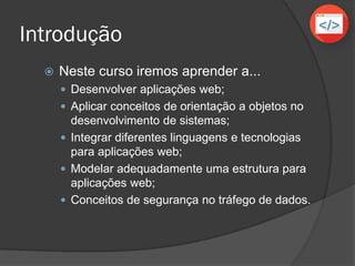 Introdução
 Neste curso iremos aprender a...
 Desenvolver aplicações web;
 Aplicar conceitos de orientação a objetos no
desenvolvimento de sistemas;
 Integrar diferentes linguagens e tecnologias
para aplicações web;
 Modelar adequadamente uma estrutura para
aplicações web;
 Conceitos de segurança no tráfego de dados.
 