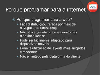 Porque programar para a internet
 Por que programar para a web?
 Fácil distribuição, trafega por meio de
navegadores (browsers);
 Não utiliza grande processamento das
máquinas locais;
 Pode ser facilmente adaptado para
dispositivos móveis;
 Permite utilização de layouts mais arrojados
e modernos;
 Não é limitado pela plataforma do cliente.
 
