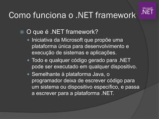 Como funciona o .NET framework
 O que é .NET framework?
 Iniciativa da Microsoft que propõe uma
plataforma única para desenvolvimento e
execução de sistemas e aplicações.
 Todo e qualquer código gerado para .NET
pode ser executado em qualquer dispositivo.
 Semelhante à plataforma Java, o
programador deixa de escrever código para
um sistema ou dispositivo específico, e passa
a escrever para a plataforma .NET.
 