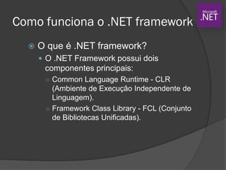Como funciona o .NET framework
 O que é .NET framework?
 O .NET Framework possui dois
componentes principais:
○ Common Language Runtime - CLR
(Ambiente de Execução Independente de
Linguagem).
○ Framework Class Library - FCL (Conjunto
de Bibliotecas Unificadas).
 