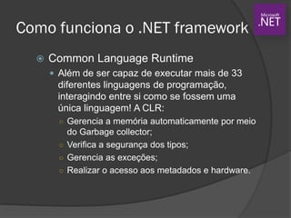 Como funciona o .NET framework
 Common Language Runtime
 Além de ser capaz de executar mais de 33
diferentes linguagens de programação,
interagindo entre si como se fossem uma
única linguagem! A CLR:
○ Gerencia a memória automaticamente por meio
do Garbage collector;
○ Verifica a segurança dos tipos;
○ Gerencia as exceções;
○ Realizar o acesso aos metadados e hardware.
 