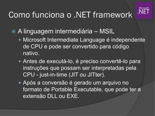 Como funciona o .NET framework
 A linguagem intermediária – MSIL
 Microsoft Intermediate Language é independente
de CPU e pode ser convertido para código
nativo.
 Antes de executá-lo, é preciso convertê-lo para
instruções que possam ser interpretadas pela
CPU - just-in-time (JIT ou JITter).
 Após a conversão é gerado um arquivo no
formato de Portable Executable, que pode ter a
extensão DLL ou EXE.
 