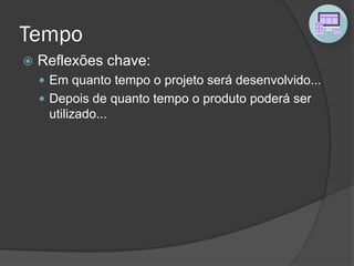 Tempo
 Reflexões chave:
 Em quanto tempo o projeto será desenvolvido...
 Depois de quanto tempo o produto poderá ser
utilizado...
 