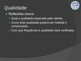 Qualidade
 Reflexões chave:
 Qual a qualidade esperada pelo cliente...
 Como esta qualidade poderá ser medida e
comprovada...
 Com que frequência a qualidade será verificada...
 