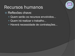 Recursos humanos
 Reflexões chave:
 Quem serão os recursos envolvidos...
 Quem irá realizar o trabalho...
 Haverá necessidade de contratações...
 