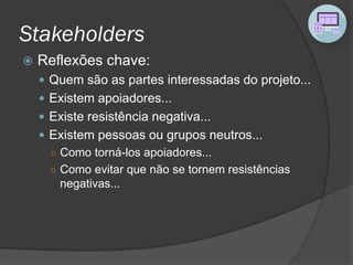 Stakeholders
 Reflexões chave:
 Quem são as partes interessadas do projeto...
 Existem apoiadores...
 Existe resistência negativa...
 Existem pessoas ou grupos neutros...
○ Como torná-los apoiadores...
○ Como evitar que não se tornem resistências
negativas...
 