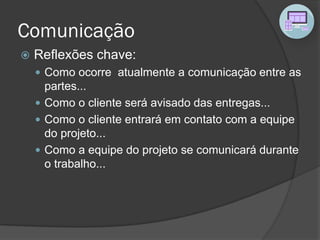 Comunicação
 Reflexões chave:
 Como ocorre atualmente a comunicação entre as
partes...
 Como o cliente será avisado das entregas...
 Como o cliente entrará em contato com a equipe
do projeto...
 Como a equipe do projeto se comunicará durante
o trabalho...
 