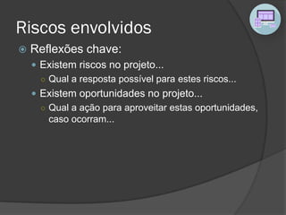 Riscos envolvidos
 Reflexões chave:
 Existem riscos no projeto...
○ Qual a resposta possível para estes riscos...
 Existem oportunidades no projeto...
○ Qual a ação para aproveitar estas oportunidades,
caso ocorram...
 