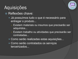 Aquisições
 Reflexões chave:
 Já possuímos tudo o que é necessário para
entregar o produto...
○ Existem materiais ou insumos que precisarão ser
adquiridos...
○ Existem trabalho ou atividades que precisarão ser
contratadas...
 Como serão realizadas estas aquisições...
 Como serão contratados os serviços
terceirizados...
 
