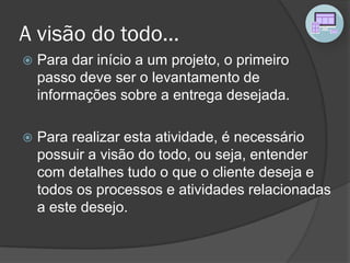 A visão do todo...
 Para dar início a um projeto, o primeiro
passo deve ser o levantamento de
informações sobre a entrega desejada.
 Para realizar esta atividade, é necessário
possuir a visão do todo, ou seja, entender
com detalhes tudo o que o cliente deseja e
todos os processos e atividades relacionadas
a este desejo.
 