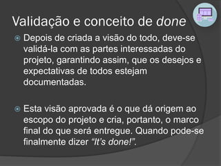 Validação e conceito de done
 Depois de criada a visão do todo, deve-se
validá-la com as partes interessadas do
projeto, garantindo assim, que os desejos e
expectativas de todos estejam
documentadas.
 Esta visão aprovada é o que dá origem ao
escopo do projeto e cria, portanto, o marco
final do que será entregue. Quando pode-se
finalmente dizer “It’s done!”.
 
