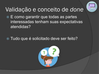 Validação e conceito de done
 E como garantir que todas as partes
interessadas tenham suas expectativas
atendidas?
 Tudo que é solicitado deve ser feito?
 