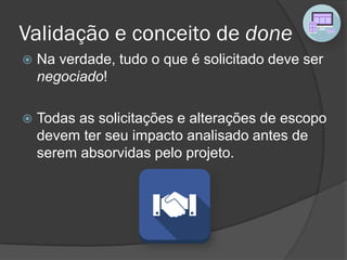 Validação e conceito de done
 Na verdade, tudo o que é solicitado deve ser
negociado!
 Todas as solicitações e alterações de escopo
devem ter seu impacto analisado antes de
serem absorvidas pelo projeto.
 