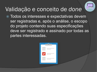 Validação e conceito de done
 Todos os interesses e expectativas devem
ser registradas e, após o análise, o escopo
do projeto contendo suas especificações
deve ser registrado e assinado por todas as
partes interessadas.
 
