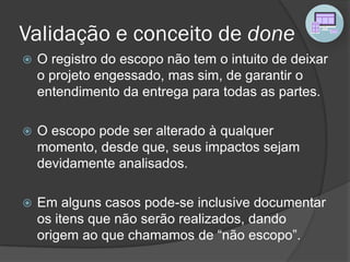 Validação e conceito de done
 O registro do escopo não tem o intuito de deixar
o projeto engessado, mas sim, de garantir o
entendimento da entrega para todas as partes.
 O escopo pode ser alterado à qualquer
momento, desde que, seus impactos sejam
devidamente analisados.
 Em alguns casos pode-se inclusive documentar
os itens que não serão realizados, dando
origem ao que chamamos de “não escopo”.
 