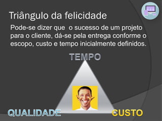 Triângulo da felicidade
Pode-se dizer que o sucesso de um projeto
para o cliente, dá-se pela entrega conforme o
escopo, custo e tempo inicialmente definidos.
 