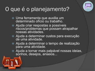O que é o planejamento?
 Uma ferramenta que auxilia um
determinado ofício ou trabalho.
 Ajuda criar respostas a possíveis
riscos/problemas que possam atrapalhar
nossas atividades.
 Ajuda a determinar custos para execução
de uma atividade.
 Ajuda a determinar o tempo de realização
para uma atividade.
 Ajuda a tornar mais palpável nossas ideias,
sonhos, desejos, anseios...
 