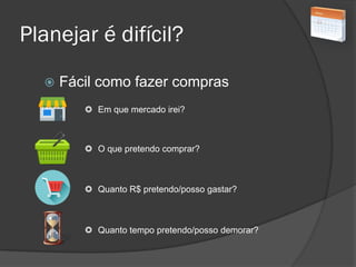 Planejar é difícil?
 Fácil como fazer compras
 Em que mercado irei?
 O que pretendo comprar?
 Quanto R$ pretendo/posso gastar?
 Quanto tempo pretendo/posso demorar?
 