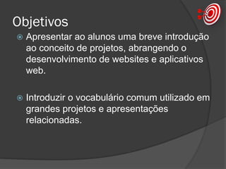 Objetivos
 Apresentar ao alunos uma breve introdução
ao conceito de projetos, abrangendo o
desenvolvimento de websites e aplicativos
web.
 Introduzir o vocabulário comum utilizado em
grandes projetos e apresentações
relacionadas.
 