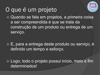 O que é um projeto
 Quando se fala em projetos, a primeira coisa
a ser compreendida é que se trata da
construção de um produto ou entrega de um
serviço.
 E, para a entrega deste produto ou serviço, é
definido um tempo e esforço.
 Logo, todo o projeto possui início, meio e fim
determinados!
 