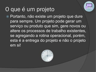 O que é um projeto
 Portanto, não existe um projeto que dure
para sempre. Um projeto pode gerar um
serviço ou produto que sim, gere novos ou
altere os processos de trabalho existentes,
se agregando a rotina operacional, porém,
esta é a entrega do projeto e não o projeto
em si!
 