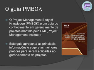 O guia PMBOK
 O Project Management Body of
Knowledge (PMBOK) é um guia do
conhecimento em gerencimento de
projetos mantido pelo PMI (Project
Management Institute).
 Este guia apresenta as principais
informações e sugere as melhores
práticas para serem aplicadas ao
gerenciamento de projetos.
 
