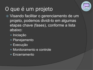 O que é um projeto
 Visando facilitar o gerenciamento de um
projeto, podemos dividi-lo em algumas
etapas chave (fases), conforme a lista
abaixo:
 Iniciação
 Planejamento
 Execução
 Monitoramento e controle
 Encerramento
 