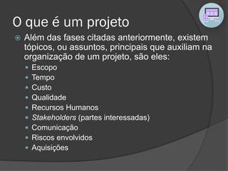 O que é um projeto
 Além das fases citadas anteriormente, existem
tópicos, ou assuntos, principais que auxiliam na
organização de um projeto, são eles:
 Escopo
 Tempo
 Custo
 Qualidade
 Recursos Humanos
 Stakeholders (partes interessadas)
 Comunicação
 Riscos envolvidos
 Aquisições
 