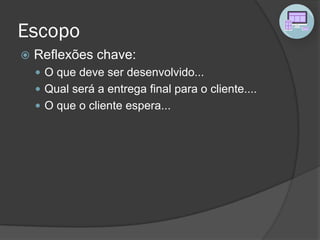 Escopo
 Reflexões chave:
 O que deve ser desenvolvido...
 Qual será a entrega final para o cliente....
 O que o cliente espera...
 