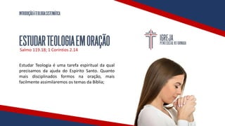 INTRODUÇÃOÀTEOLOGIASISTEMÁTICA
ESTUDARTEOLOGIAEMORAÇÃO
Salmo 119.18; 1 Coríntios 2.14
Estudar Teologia é uma tarefa espiritual da qual
precisamos da ajuda do Espírito Santo. Quanto
mais disciplinados formos na oração, mais
facilmente assimilaremos os temas da Bíblia;
 