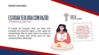 INTRODUÇÃOÀTEOLOGIASISTEMÁTICA
ESTUDARTEOLOGIACOMRAZÃO
2 Timóteo 4.13; João 7.24
O estudo da Escritura deve ser feito com
utilização do raciocínio lógico e com regras de
interpretação. Não há nada místico ou oculto na
Escritura. O texto está escrito para ser lido,
compreendido e obedecido.
 