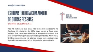 INTRODUÇÃOÀTEOLOGIASISTEMÁTICA
ESTUDARTEOLOGIACOMAUXILIO
DEOUTRASPESSOAS
1 Coríntios 12.28; Efésios 4.11
Não há nada novo que ainda não tenha sido descoberto na
Escritura. O estudante da Bíblia deve louvar a Deus pelos
mestres que Deus tem levantado e apropriar-se daquilo que
eles compartilham para seu completo aprendizado. Além disso,
dividir o conhecimento e o labor do estudo com outros crentes
é uma forma prazerosa e eficaz de assimilar o aprendizado.
 