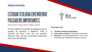 INTRODUÇÃOÀTEOLOGIASISTEMÁTICA
ESTUDARTEOLOGIAENTENDENDO
PASSAGENSIMPORTANTES
Salmo 119.11; Atos 20.27; Mateus 28.20
O nosso objetivo no estudo da teologia é sermos
capazes de conhecer e obedecer “todo o
conselho de Deus”. Para isso ser possível,
devemos fazer uso das ferramentas disponíveis
para nosso aprendizado;
Como fazer isso?
1. Encontre versículos importantes
2. Leia, anote e resuma os princípios importantes
3. Resuma os ensinos aprendidos em um ou mais
princípios que a Bíblia afirma sobre o assunto
 