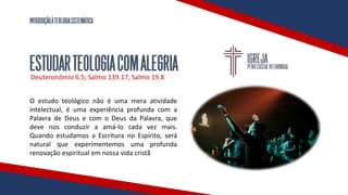 INTRODUÇÃOÀTEOLOGIASISTEMÁTICA
ESTUDARTEOLOGIACOMALEGRIA
Deuteronômio 6.5; Salmo 139.17; Salmo 19.8
O estudo teológico não é uma mera atividade
intelectual, é uma experiência profunda com a
Palavra de Deus e com o Deus da Palavra, que
deve nos conduzir a amá-lo cada vez mais.
Quando estudamos a Escritura no Espírito, será
natural que experimentemos uma profunda
renovação espiritual em nossa vida cristã
 