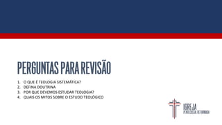 PERGUNTASPARAREVISÃO
1. O QUE É TEOLOGIA SISTEMÁTICA?
2. DEFINA DOUTRINA
3. POR QUE DEVEMOS ESTUDAR TEOLOGIA?
4. QUAIS OS MITOS SOBRE O ESTUDO TEOLÓGICO
 
