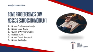 INTRODUÇÃOÀTEOLOGIASISTEMÁTICA
COMOPROCEDEREMOSCOM
NOSSOSESTUDOSDOMÓDULO1
1. Nossa Confessionalidade
2. Nosso Livro Texto
3. Quem é Wayne Gruden
4. Nossas Aulas
5. Nossa Tarefa Semanal
6. Nossa Avaliação
 