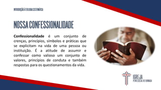 INTRODUÇÃOÀTEOLOGIASISTEMÁTICA
NOSSACONFESSIONALIDADE
Confessionalidade é um conjunto de
crenças, princípios, símbolos e práticas que
se explicitam na vida de uma pessoa ou
instituição. É a atitude de assumir e
confessar como valioso um conjunto de
valores, princípios de conduta e também
respostas para os questionamentos da vida.
 