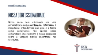 INTRODUÇÃOÀTEOLOGIASISTEMÁTICA
NOSSACONFESSIONALIDADE
Nosso curso será ministrado por uma
perspectiva teológica pentecostal reformada. É
importante entendermos que essa é a forma
como construímos não apenas nossa
comunidade, mas também a nossa percepção
sobre a verdade bíblica encontrada nas
Escrituras.
 