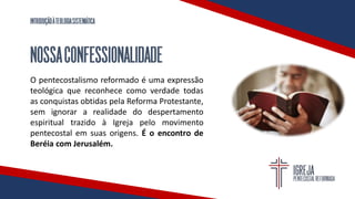 INTRODUÇÃOÀTEOLOGIASISTEMÁTICA
NOSSACONFESSIONALIDADE
O pentecostalismo reformado é uma expressão
teológica que reconhece como verdade todas
as conquistas obtidas pela Reforma Protestante,
sem ignorar a realidade do despertamento
espiritual trazido à Igreja pelo movimento
pentecostal em suas origens. É o encontro de
Beréia com Jerusalém.
 