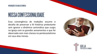 INTRODUÇÃOÀTEOLOGIASISTEMÁTICA
NOSSACONFESSIONALIDADE
Essa convergência de tradições assume o
desafio de preservar a fé histórica protestante
sem ignorar a dinâmica carismática que surgiu
na Igreja com os grandes avivamentos e que foi
observada com mais clareza no pentecostalismo
em seus dias iniciais.
 