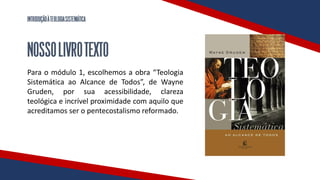 INTRODUÇÃOÀTEOLOGIASISTEMÁTICA
NOSSOLIVROTEXTO
Para o módulo 1, escolhemos a obra “Teologia
Sistemática ao Alcance de Todos”, de Wayne
Gruden, por sua acessibilidade, clareza
teológica e incrível proximidade com aquilo que
acreditamos ser o pentecostalismo reformado.
 