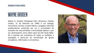 INTRODUÇÃOÀTEOLOGIASISTEMÁTICA
WAYNEGRUDEN
Wayne A. Grudem (Chippewa Falls, Wisconsin, Estados
Unidos, 11 de fevereiro de 1948) é um teólogo,
missionário, escritor, erudito bíblico e pregador calvinista
estadunidense conhecido por ser o co-fundador do
Conselho de masculinidade e feminilidade bíblicas e por
seu desempenho como editor geral da ESV Study Bible.
Ele é querido por estudiosos de todas as tradições e
apologista e porta-voz da reunificação de igrejas
evangélicas, reformadas e carismáticas.
 