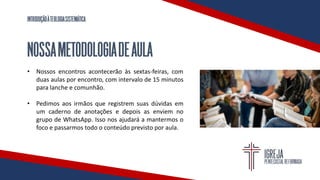 INTRODUÇÃOÀTEOLOGIASISTEMÁTICA
NOSSAMETODOLOGIADEAULA
• Nossos encontros acontecerão às sextas-feiras, com
duas aulas por encontro, com intervalo de 15 minutos
para lanche e comunhão.
• Pedimos aos irmãos que registrem suas dúvidas em
um caderno de anotações e depois as enviem no
grupo de WhatsApp. Isso nos ajudará a mantermos o
foco e passarmos todo o conteúdo previsto por aula.
 